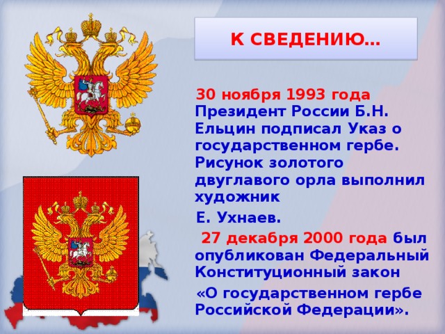 К СВЕДЕНИЮ… 30 ноября 1993 года Президент России Б.Н. Ельцин подписал Указ о государственном гербе. Рисунок золотого двуглавого орла выполнил художник Е. Ухнаев.  27 декабря 2000 года был опубликован Федеральный Конституционный закон «О государственном гербе Российской Федерации». 