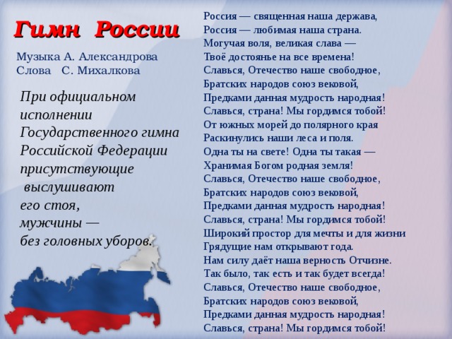 Россия — священная наша держава,  Россия — любимая наша страна.  Могучая воля, великая слава —  Твоё достоянье на все времена! Славься, Отечество наше свободное,  Братских народов союз вековой,  Предками данная мудрость народная!  Славься, страна! Мы гордимся тобой! От южных морей до полярного края  Раскинулись наши леса и поля.  Одна ты на свете! Одна ты такая —  Хранимая Богом родная земля! Славься, Отечество наше свободное,  Братских народов союз вековой,  Предками данная мудрость народная!  Славься, страна! Мы гордимся тобой! Широкий простор для мечты и для жизни  Грядущие нам открывают года.  Нам силу даёт наша верность Отчизне.  Так было, так есть и так будет всегда! Славься, Отечество наше свободное,  Братских народов союз вековой,  Предками данная мудрость народная!  Славься, страна! Мы гордимся тобой! Гимн России Музыка А. Александрова  Слова С. Михалкова При официальном исполнении Государственного гимна  Российской Федерации присутствующие  выслушивают  его стоя,  мужчины —  без головных уборов. 
