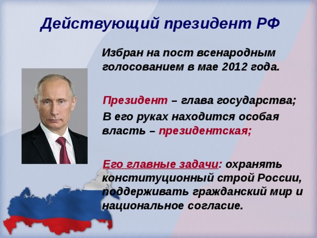  Действующий президент РФ  Избран на пост всенародным голосованием в мае 2012 года.   Президент – глава государства;  В его руках находится особая власть – президентская;   Его главные задачи : охранять конституционный строй России, поддерживать гражданский мир и национальное согласие. 
