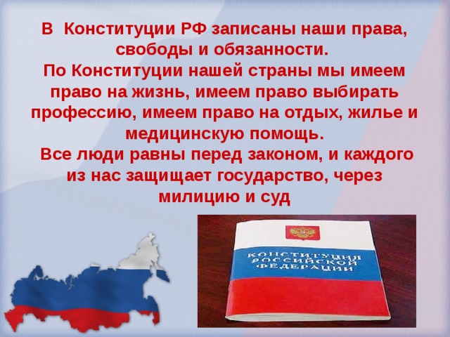 В Конституции РФ записаны наши права, свободы и обязанности. По Конституции нашей страны мы имеем право на жизнь, имеем право выбирать профессию, имеем право на отдых, жилье и медицинскую помощь.  Все люди равны перед законом, и каждого из нас защищает государство, через милицию и суд 