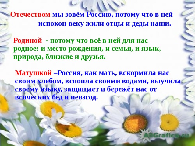 Отечеством мы зовём Россию,  потому что в ней испокон веку жили отцы и деды наши. Родиной   - потому что всё в ней для нас родное: и место рождения, и семья, и язык, природа, близкие и друзья. Матушкой  –Россия, как мать, вскормила нас своим хлебом, вспоила своими водами, выучила своему языку, защищает и бережёт нас от всяческих бед и невзгод. 