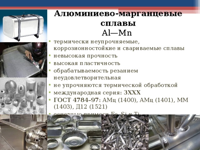 Алюминиево-марганцевые сплавы  Al—Mn термически неупрочняемые, коррозионностойкие и свариваемые сплавы невысокая прочность высокая пластичность обрабатываемость резанием неудовлетворительная не упрочняются термической обработкой международная серия: 3ХХХ ГОСТ 4784–97 : АМц (1400), АМц (1401), ММ (1403), Д12 (1521) основные примеси Fe,  Si и Ti 