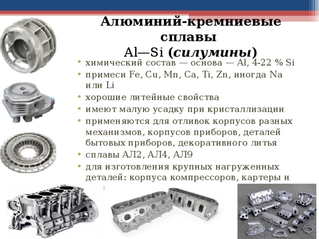 Алюминий-кремниевые сплавы  Al—Si ( силумины ) химический состав — основа — Al, 4-22 % S i примеси Fe, Cu, Mn, Ca, Ti, Zn, иногда Na или Li хорошие литейные свойства имеют малую усадку при кристаллизации применяются для отливок корпусов разных механизмов, корпусов приборов, деталей бытовых приборов, декоративного литья сплавы АЛ2, АЛ4, АЛ9 для изготовления крупных нагруженных деталей: корпуса компрессоров, картеры и блоки цилиндров двигателей. 