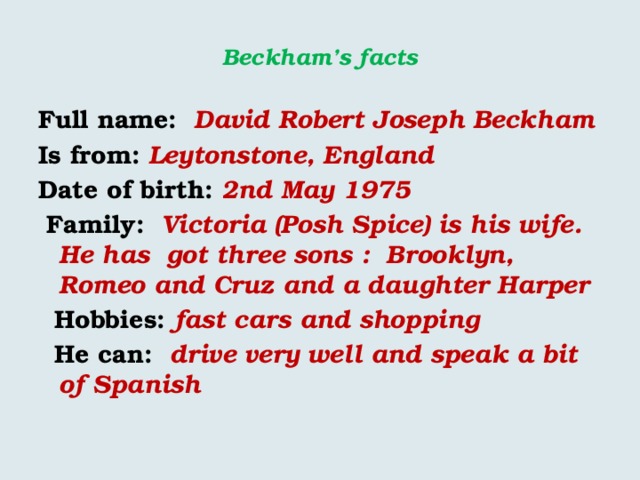  Beckham’s facts   Full name: David  Robert Joseph Beckham Is from:  Leytonstone, England Date of birth: 2nd May 1975  Family: Victoria (Posh Spice) is his wife. He has got three sons : Brooklyn, Romeo and Cruz and a daughter Harper  Hobbies: fast cars and shopping  He can: drive very well and speak a bit of Spanish 