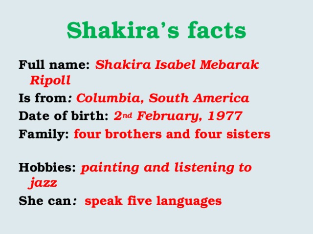 Shakira’s facts Full name: Shakira Isabel Mebarak Ripoll Is from : Columbia, South America Date of birth: 2 nd February, 1977 Family: four brothers and four sisters Hobbies: painting and listening to jazz  She can : speak five languages 