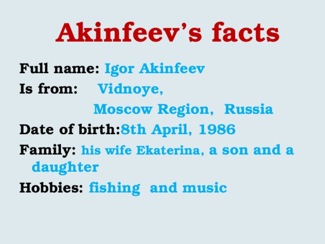    Akinfeev’s facts Full name: Igor Akinfeev Is from: Vidnoye,  Moscow Region, Russia Date of birth: 8th April, 1986 Family: his wife Ekaterina, a son and a daughter Hobbies: fishing and music  