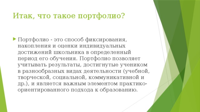 Итак, что такое портфолио?   Портфолио - это способ фиксирования, накопления и оценки индивидуальных достижений школьника в определенный период его обучения. Портфолио позволяет учитывать результаты, достигнутые учеником в разнообразных видах деятельности (учебной, творческой, социальной, коммуникативной и др.), и является важным элементом практико-ориентированного подхода к образованию. 