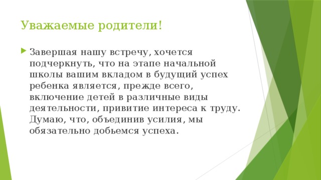 Уважаемые родители! Завершая нашу встречу, хочется подчеркнуть, что на этапе начальной школы вашим вкладом в будущий успех ребенка является, прежде всего, включение детей в различные виды деятельности, привитие интереса к труду. Думаю, что, объединив усилия, мы обязательно добьемся успеха. 