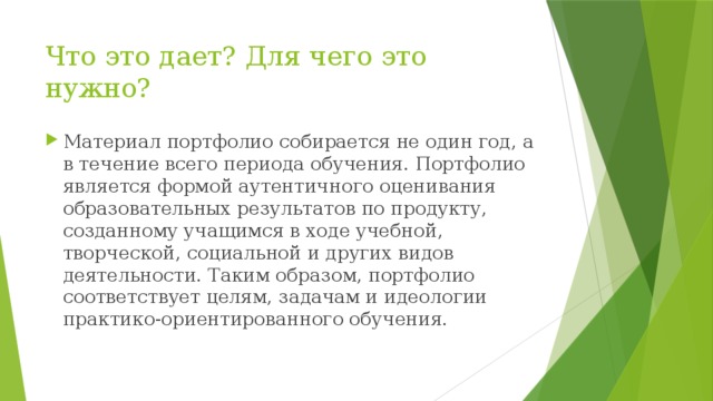 Что это дает? Для чего это нужно?   Материал портфолио собирается не один год, а в течение всего периода обучения. Портфолио является формой аутентичного оценивания образовательных результатов по продукту, созданному учащимся в ходе учебной, творческой, социальной и других видов деятельности. Таким образом, портфолио соответствует целям, задачам и идеологии практико-ориентированного обучения. 