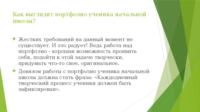 Как выглядит портфолио ученика начальной школы?   Жестких требований на данный момент не существует. И это радует! Ведь работа над портфолио - хорошая возможность проявить себя, подойти к этой задаче творчески, придумать что-то свое, оригинальное. Девизом работы с портфолио ученика начальной школы должна стать фраза: «Каждодневный творческий процесс ученики должен быть зафиксирован». 