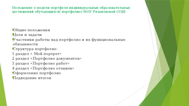 Положение о модели портфеля индивидуальных образовательных достижений обучающихся( портфолио) МОУ Рязановской СОШ    Общие положения Цели и задачи Участники работы над портфолио и их функциональные обязанности Структура портфолио: 1 раздел « Мой портрет» 2 раздел «Портфолио документов» 3 раздел «Портфолио работ» 4 раздел «Портфолио отзывов» Оформление портфолио Подведение итогов 