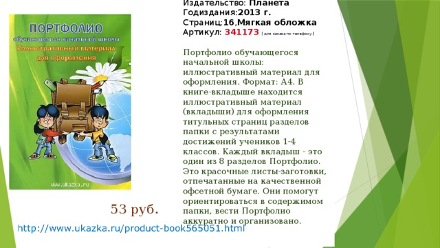 Издательство:  Планета  Годиздания: 2013 г.  Страниц: 16 , Мягкая обложка  Артикул:  341173   [ для заказа по телефону ]   Портфолио обучающегося начальной школы: иллюстративный материал для оформления. Формат: А4. В книге-вкладыше находится иллюстративный материал (вкладыши) для оформления титульных страниц разделов папки с результатами достижений учеников 1-4 классов. Каждый вкладыш - это один из 8 разделов Портфолио. Это красочные листы-заготовки, отпечатанные на качественной офсетной бумаге. Они помогут ориентироваться в содержимом папки, вести Портфолио аккуратно и организовано. 53 руб. 