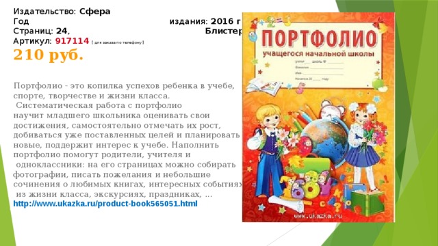 Издательство:  Сфера  Год издания:  2016 г.  Страниц:  24 ,   Блистер  Артикул:  917114   [ для заказа по телефону ] 210 руб.   Портфолио - это копилка успехов ребенка в учебе, спорте, творчестве и жизни класса.  Систематическая работа с портфолио научит младшего школьника оценивать свои достижения, самостоятельно отмечать их рост, добиваться уже поставленных целей и планировать новые, поддержит интерес к учебе. Наполнить портфолио помогут родители, учителя и  одноклассники: на его страницах можно собирать фотографии, писать пожелания и небольшие сочинения о любимых книгах, интересных событиях  из жизни класса, экскурсиях, праздниках, ... http://www.ukazka.ru/product-book565051.html 