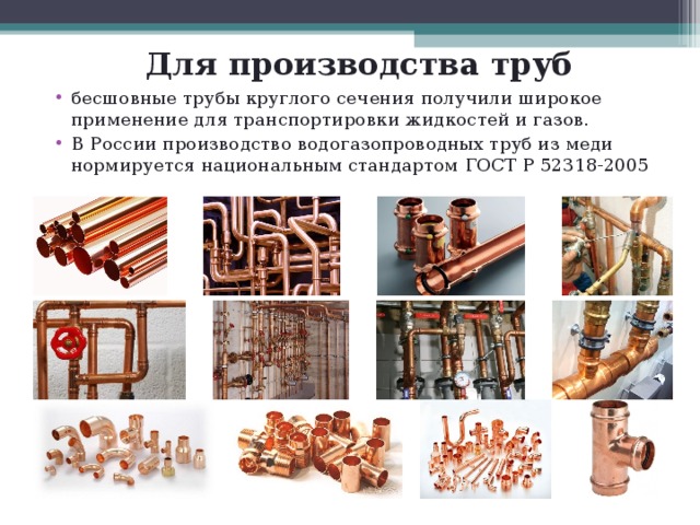 Для производства труб бесшовные трубы круглого сечения получили широкое применение для транспортировки жидкостей и газов. В России производство водогазопроводных труб из меди нормируется национальным стандартом ГОСТ Р 52318-2005 