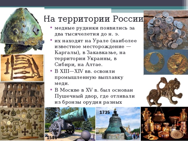 На территории России медные рудники появились за два тысячелетия до н. э. их находят на Урале (наиболее известное месторождение — Каргалы), в Закавказье, на территории Украины, в Сибири, на Алтае. В XIII—XIV вв. освоили промышленную выплавку меди. В Москве в XV в. был основан Пушечный двор, где отливали из бронзы орудия разных калибров 1735 1586  