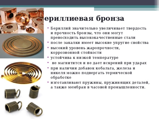 Бериллиевая бронза Бериллий значительно увеличивает твердость и прочность бронзы, что они могут превосходить высококачественные стали после закалки имеет высокие упругие свойства высокий уровень жаропрочности, коррозионной стойкости устойчива к низкой температуре  не магнитится и не дает искрений при ударах при наличии добавок кобальта, железа и никеля можно подвергать термической обработке изготавливают пружины, пружинящих деталей, а также мембран в часовой промышленности.  