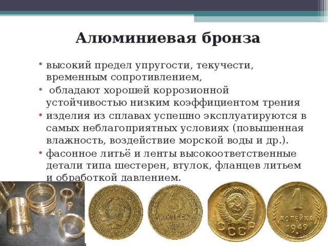 Алюминиевая бронза высокий предел упругости, текучести, временным сопротивлением,  обладают хорошей коррозионной устойчивостью низким коэффициентом трения изделия из сплавах успешно эксплуатируются в самых неблагоприятных условиях (повышенная влажность, воздействие морской воды и др.). фасонное литьё и ленты высокоответственные детали типа шестерен, втулок, фланцев литьем и обработкой давлением. Из бронзы БрА5 изготавливают медали монеты 