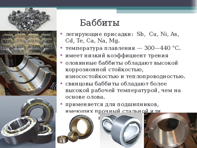 Баббиты легирующие присадки: Sb , Cu , Ni , As , С d , Te , Ca , Na, Mg . температура плавления — 300—440 °C. имеет низкий коэффициент трения оловянные баббиты обладают высокой коррозионной стойкостью, износостойкостью и теплопроводностью. свинцовы баббиты обладают более высокой рабочей температурой, чем на основе олова. применяется для подшипников, имеющих прочный стальной или бронзовый корпус.  