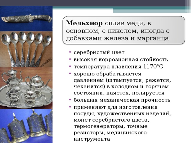 Мельхиор сплав меди, в основном, с никелем, иногда с добавками железа и марганца серебристый цвет высокая коррозионная стойкость температура плавления 1170°С хорошо обрабатывается давлением (штампуется, режется, чеканится) в холодном и горячем состоянии, паяется, полируется большая механическая прочность применяют для изготовления посуды, художественных изделий, монет серебристого цвета, термогенераторы, точные резисторы, медицинского инструмента  