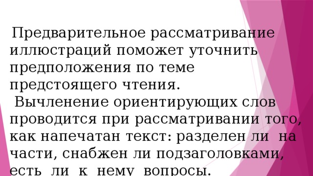 Предварительное рассматривание иллюстраций поможет уточнить предположения по теме предстоящего чтения.  Вычленение ориентирующих слов проводится при рассматривании того, как напечатан текст: разделен ли на части, снабжен ли подзаголовками, есть ли к нему вопросы. 