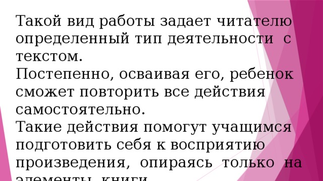 Такой вид работы задает читателю определенный тип деятельности с текстом. Постепенно, осваивая его, ребенок сможет повторить все действия самостоятельно. Такие действия помогут учащимся подготовить себя к восприятию произведения, опираясь только на элементы книги. 