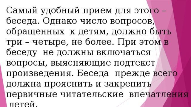 Самый удобный прием для этого – беседа. Однако число вопросов, обращенных к детям, должно быть три – четыре, не более. При этом в беседу не должны включаться вопросы, выясняющие подтекст произведения. Беседа прежде всего должна прояснить и закрепить первичные читательские впечатления детей. 