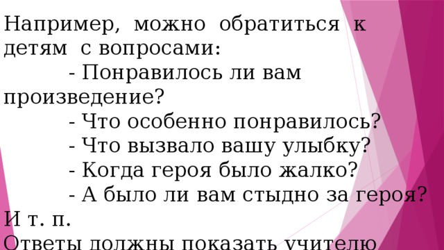 Например, можно обратиться к детям с вопросами:  - Понравилось ли вам произведение?  - Что особенно понравилось?  - Что вызвало вашу улыбку?  - Когда героя было жалко?  - А было ли вам стыдно за героя? И т. п. Ответы должны показать учителю качество восприятия произведения детьми и быть ориентиром для анализа произведения. 