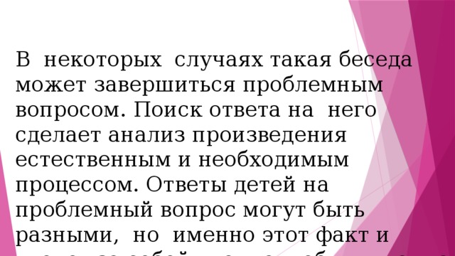В некоторых случаях такая беседа может завершиться проблемным вопросом. Поиск ответа на него сделает анализ произведения естественным и необходимым процессом. Ответы детей на проблемный вопрос могут быть разными, но именно этот факт и влечет за собой чтение и обдумывание произведения 