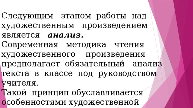 Следующим этапом работы над художественным произведением является анализ. Современная методика чтения художественного произведения предполагает обязательный анализ текста в классе под руководством учителя. Такой принцип обуславливается особенностями художественной литературы как вида искусства и диктуется психологией восприятия художественного произведения младшими школьниками. 