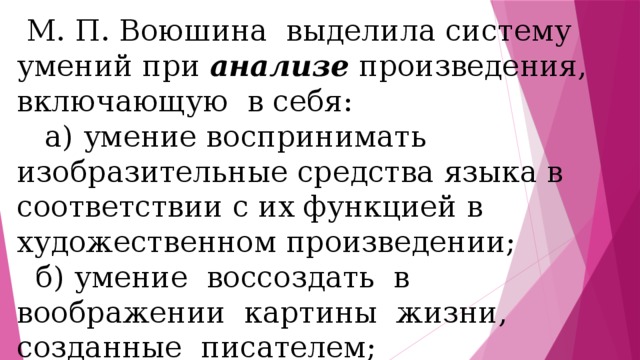  М. П. Воюшина выделила систему умений при анализе произведения, включающую в себя:  а) умение воспринимать изобразительные средства языка в соответствии с их функцией в художественном произведении;  б) умение воссоздать в воображении картины жизни, созданные писателем;  в) умение устанавливать причинно-следственные связи; 