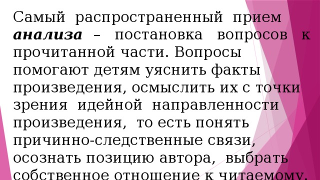 Самый распространенный прием анализа – постановка вопросов к прочитанной части. Вопросы помогают детям уяснить факты произведения, осмыслить их с точки зрения идейной направленности произведения, то есть понять причинно-следственные связи, осознать позицию автора, выбрать собственное отношение к читаемому. 