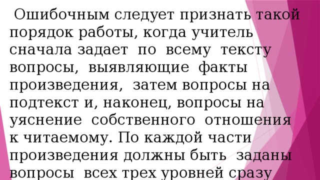  Ошибочным следует признать такой порядок работы, когда учитель сначала задает по всему тексту вопросы, выявляющие факты произведения, затем вопросы на подтекст и, наконец, вопросы на уяснение собственного отношения к читаемому. По каждой части произведения должны быть заданы вопросы всех трех уровней сразу после ее прочтения, только после этого читается и анализируется следующая часть .. 