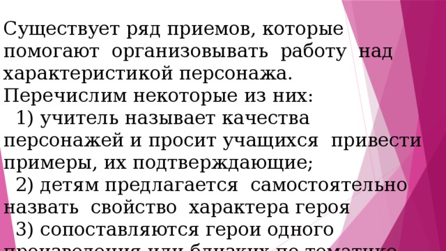 Существует ряд приемов, которые помогают организовывать работу над характеристикой персонажа. Перечислим некоторые из них:  1) учитель называет качества персонажей и просит учащихся привести примеры, их подтверждающие;  2) детям предлагается самостоятельно назвать свойство характера героя  3) сопоставляются герои одного произведения или близких по тематике произведений. 