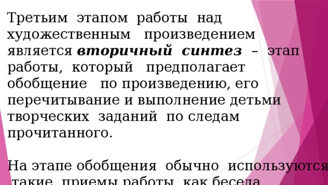 Третьим этапом работы над художественным произведением является вторичный синтез – этап работы, который предполагает обобщение по произведению, его перечитывание и выполнение детьми творческих заданий по следам прочитанного. На этапе обобщения обычно используются такие приемы работы, как беседа, выборочное чтение, соотнесение идеи произведения с пословицами, заключительное слово учителя. 