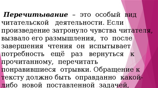  Перечитывание – это особый вид читательской деятельности. Если произведение затронуло чувства читателя, вызвало его размышления, то после завершения чтения он испытывает потребность ещё раз вернуться к прочитанному, перечитать понравившиеся отрывки. Обращение к тексту должно быть оправданно какой-либо новой поставленной задачей, например подготовкой к чтению по ролям, к пересказу, к выразительному чтению. 