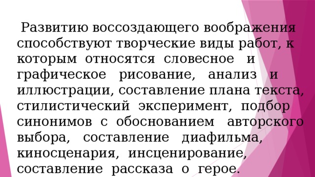  Развитию воссоздающего воображения способствуют творческие виды работ, к которым относятся словесное и графическое рисование, анализ и иллюстрации, составление плана текста, стилистический эксперимент, подбор синонимов с обоснованием авторского выбора, составление диафильма, киносценария, инсценирование, составление рассказа о герое. 