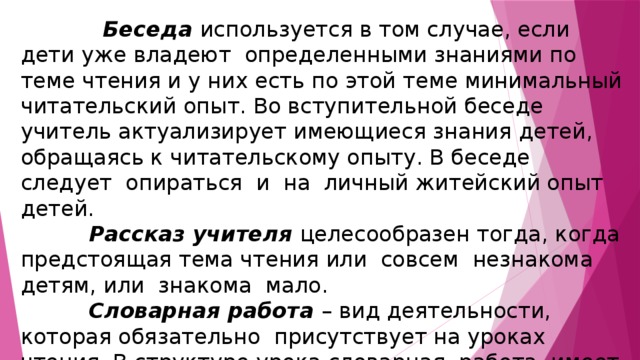   Беседа используется в том случае, если дети уже владеют определенными знаниями по теме чтения и у них есть по этой теме минимальный читательский опыт. Во вступительной беседе учитель актуализирует имеющиеся знания детей, обращаясь к читательскому опыту. В беседе следует опираться и на личный житейский опыт детей.  Рассказ учителя целесообразен тогда, когда предстоящая тема чтения или совсем незнакома детям, или знакома мало.  Словарная работа – вид деятельности, которая обязательно присутствует на уроках чтения. В структуре урока словарная работа имеет место или на подготовительном этапе, или на этапе анализа произведения. 