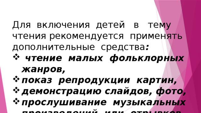 Для включения детей в тему чтения рекомендуется применять дополнительные средства :  чтение малых фольклорных жанров, показ репродукции картин, демонстрацию слайдов, фото, прослушивание музыкальных произведений или отрывков из них. 