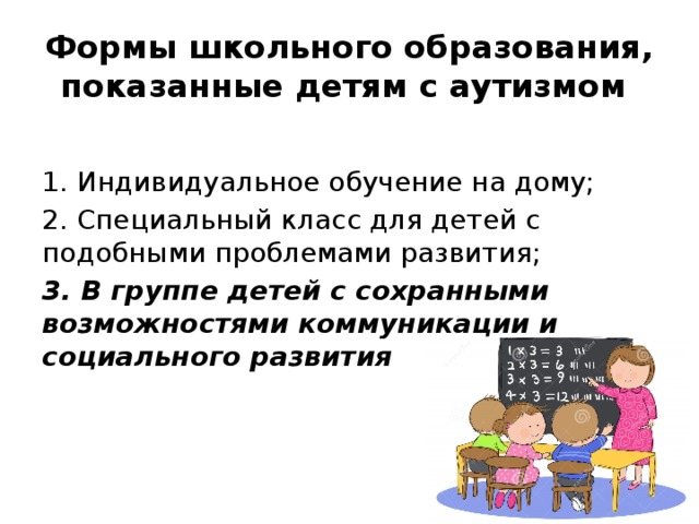 Формы школьного образования, показанные детям с аутизмом 1. Индивидуальное обучение на дому; 2. Специальный класс для детей с подобными проблемами развития; 3. В группе детей с сохранными возможностями коммуникации и социального развития  