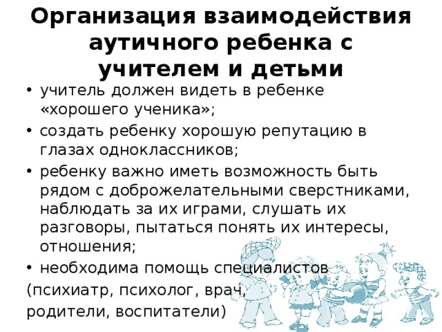 Организация взаимодействия аутичного ребенка с учителем и детьми учитель должен видеть в ребенке «хорошего ученика»; создать ребенку хорошую репутацию в глазах одноклассников; ребенку важно иметь возможность быть рядом с доброжелательными сверстниками, наблюдать за их играми, слушать их разговоры, пытаться понять их интересы, отношения; необходима помощь специалистов (психиатр, психолог, врач, родители, воспитатели) 