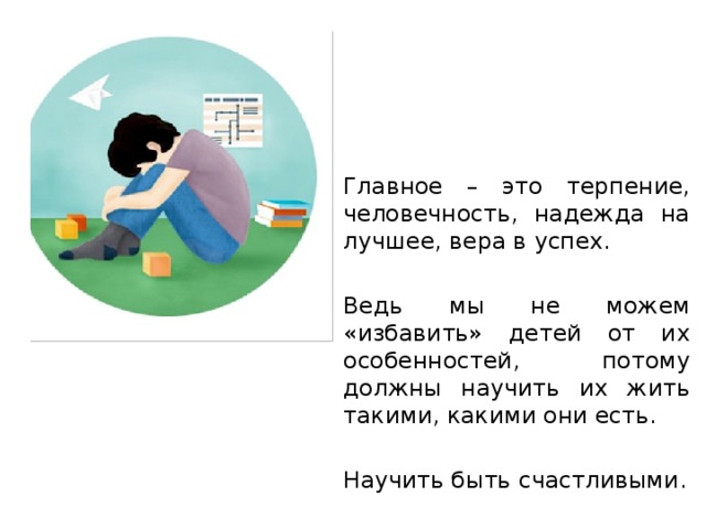 Главное – это терпение, человечность, надежда на лучшее, вера в успех. Ведь мы не можем «избавить» детей от их особенностей, потому должны научить их жить такими, какими они есть. Научить быть счастливыми. 