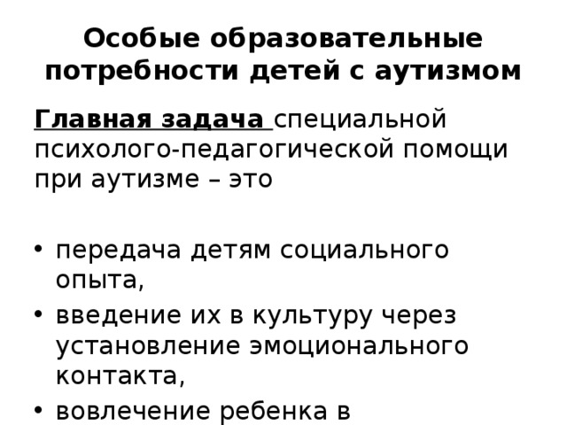 Особые образовательные потребности детей с аутизмом Главная задача специальной психолого-педагогической помощи при аутизме – это передача детям социального опыта, введение их в культуру через установление эмоционального контакта, вовлечение ребенка в развивающее взаимодействие. 