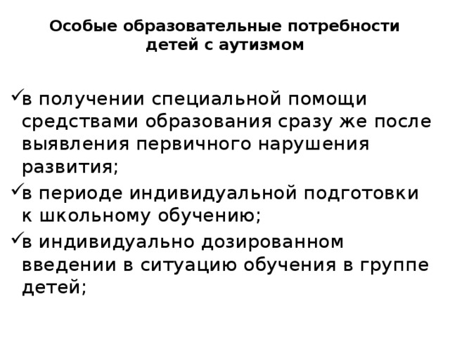 Особые образовательные потребности детей с аутизмом в получении специальной помощи средствами образования сразу же после выявления первичного нарушения развития; в периоде индивидуальной подготовки к школьному обучению; в индивидуально дозированном введении в ситуацию обучения в группе детей; 