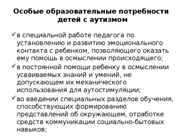 Особые образовательные потребности  детей с аутизмом в специальной работе педагога по установлению и развитию эмоционального контакта с ребенком, позволяющего оказать ему помощь в осмыслении происходящего; в постоянной помощи ребенку в осмыслении усваиваемых знаний и умений, не допускающем их механического использования для аутостимуляции; во введении специальных разделов обучения, способствующих формированию представлений об окружающем, отработке средств коммуникации социально-бытовых навыков; 