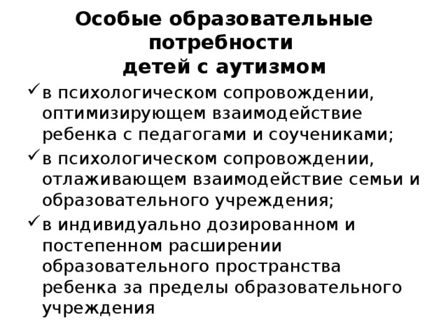 Особые образовательные потребности  детей с аутизмом в психологическом сопровождении, оптимизирующем взаимодействие ребенка с педагогами и соучениками; в психологическом сопровождении, отлаживающем взаимодействие семьи и образовательного учреждения; в индивидуально дозированном и постепенном расширении образовательного пространства ребенка за пределы образовательного учреждения 