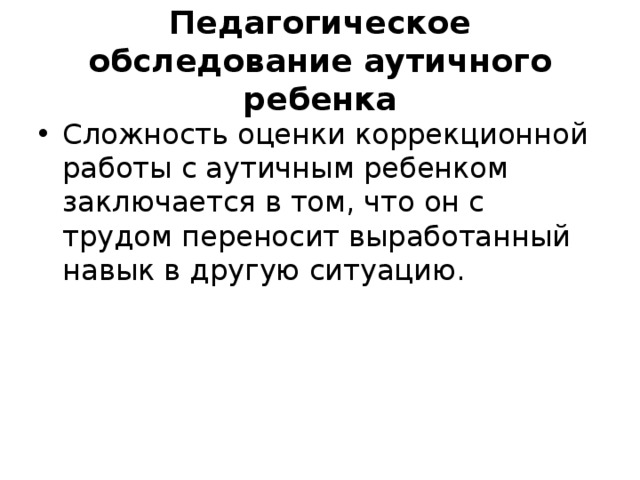 Педагогическое обследование аутичного ребенка Сложность оценки коррекционной работы с аутичным ребенком заключается в том, что он с трудом переносит выработанный навык в другую ситуацию. 