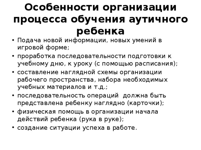 Особенности организации процесса обучения аутичного ребенка Подача новой информации, новых умений в игровой форме; проработка последовательности подготовки к учебному дню, к уроку (с помощью расписания); составление наглядной схемы организации рабочего пространства, набора необходимых учебных материалов и т.д.; последовательность операций должна быть представлена ребенку наглядно (карточки); физическая помощь в организации начала действий ребенка (рука в руке); создание ситуации успеха в работе. 