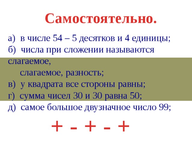 Самостоятельно. а) в числе 54 – 5 десятков и 4 единицы; б) числа при сложении называются слагаемое,  слагаемое, разность; в) у квадрата все стороны равны; г) сумма чисел 30 и 30 равна 50; д) самое большое двузначное число 99; + - + - + 