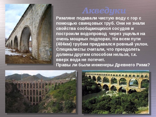 Акведуки Римляне подавали чистую воду с гор с помощью свинцовых труб. Они не знали свойства сообщающихся сосудов и построили водопровод через ущелья на очень мощных подпорах. На всем пути (404км) трубам придавался ровный уклон. Специалисты считали, что преодолеть долины другим способом нельзя, т.к. вверх вода не потечет. Правы ли были инженеры Древнего Рима?