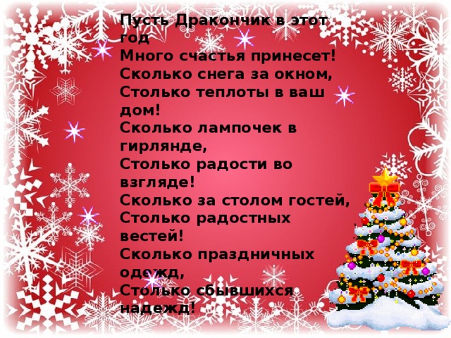 Пусть Дракончик в этот год  Много счастья принесет!  Сколько снега за окном,  Столько теплоты в ваш дом!  Сколько лампочек в гирлянде,  Столько радости во взгляде!  Сколько за столом гостей,  Столько радостных вестей!  Сколько праздничных одежд,  Столько сбывшихся надежд!